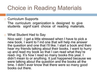 Choice in Reading Materials
 Curriculum Supports
The curriculum organization is designed to give
students signif icant choice of reading materials.
 What Student Had to Say
Nico said : I get a little stressed when I have to pick a
new book. I want to f ind one that will help me answer
the question and one that I’ll like. I start a book and then
hear my friends talking about their books. I want to hurry
up and read my book so that I can read what they’re
read- ing. It’s how I read so many books this year. I
didn’t mean to or anything. It just happened because we
were talking about the question and the books all the
time. I didn’t ever know that there were so many good
books out there.
 