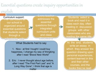 Essential questions create inquiry opportunities in
english
The curriculum at
our school is
organized around
essential questions
that students select
through a
schoolwide vote
Every teacher
addresses the
essential
questions through
integrated
curriculum units
and class
discussions
Students select a
book and read it in
class each day, often
meeting in discussion
groups with other
classmates who are
reading the same title
At the end, students
write an essay in
which they answer the
question drawing upon
personal experiences,
content learned in this
and their other
courses, and the
books they’ve read
What Students had to say
1. Nico : at first I tought I could buy
happiness, I change my way of thingking
after I read “Brave New World”
2. Eric : I never thought about age before,
after I read “The First Part Last” and “A
Long Way Gone”, I think that age is
matter
Curriculum support:
 