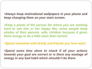 •Always keep motivational wallpapers in your phone and
keep changing them on your main screen.
•Keep a photo of the person for whom you are working
hard to see him or her happy like, some people keep
photos of their parents, wife, children because it gives
them energy to do a little more than normal.
•Spend sometime with family and friends you love most.
•Spend some time alone to check if all your actions
towards your goal are correct or is there any wastage of
energy in any bad habit which shouldn’t be there.
 
