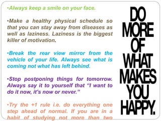 •Always keep a smile on your face.
•Make a healthy physical schedule so
that you can stay away from diseases as
well as laziness. Laziness is the biggest
killer of motivation.
•Break the rear view mirror from the
vehicle of your life. Always see what is
coming not what has left behind.
•Stop postponing things for tomorrow.
Always say it to yourself that “I want to
do it now, it’s now or never.”
•Try the +1 rule i.e. do everything one
step ahead of normal. If you are in a
habit of studying not more than two
 