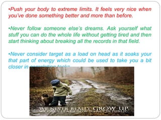 •Push your body to extreme limits. It feels very nice when
you’ve done something better and more than before.
•Never follow someone else’s dreams. Ask yourself what
stuff you can do the whole life without getting tired and then
start thinking about breaking all the records in that field.
•Never consider target as a load on head as it soaks your
that part of energy which could be used to take you a bit
closer in completing tasks.
 