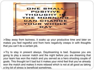 Stay away from laziness, it soaks up your productive time and later on
makes you feel regretful and from here negativity creeps in with thoughts
that you can’t do a certain job.
Try to stay in present always. Daydreaming is bad. Suppose you are
going to play a soccer match and the night before you are dreaming that
your team has won the match and you served as a hero shooting couple of
goals. This thought isn’t bad but it makes your mind feel that you’ve already
won the match and makes it more relaxed which is not at all good as taking
a tiny bit of stress is beneficial sometimes.
 