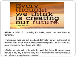 Make a habit of completing the tasks, don’t postpone them for
tomorrow.
Take risks, even you get failed and definitely you will, but you will be
relieved from inside that at least you’ve completed the task and you
are a step ahead from those who didn’t.
Wake up daily with a thought In mind that today I’ll spend every
minute of my day in such a way that it will make me more productive
and take me a step towards my goal.
 