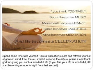 Spend some time with yourself. Take a walk after sunset and refresh your list
of goals in mind. Feel the air, smell it, observe the nature, praise it and thank
god for giving you such a wonderful life (if you feel your life is wonderful, it’ll
start becoming wonderful right from that second).
 