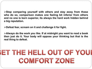 Stop comparing yourself with others and stay away from those
who do so, comparison makes one feeling bit inferior from others
and no one is born superior, its always the hard work hidden behind
a big reputation.
Defeat fear, scream on it and challenge it for fight.
Always do the work you like. If at midnight you want to read a book
then just do it. Your body will oppose your thinking but that is the
real thing to defeat.
 