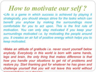 •Life is a game in which success is achieved by playing it
strategically, you should always strive for the tasks which can
benefit you anyhow by making the surroundings more
comfortable for you to act upon. This is the first rule of
motivation. You can only stay motivated if you keep your
surroundings motivated i.e. by motivating the people around
you. It creates an air full of positive energy which helps you to
keep motivated.
•Make an attitude of gratitude i.e. never count yourself below
anybody. Everybody in this world is born with same hands,
legs and brain, the only thing that makes difference is that
how you handle your situations to get rid of problems and
restore joy. Start thanking god for whatever he has given and
challenge yourself that you will not leave this world without
How to motivate our self ?
 