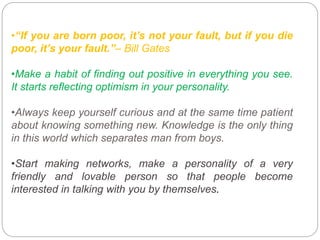 •“If you are born poor, it’s not your fault, but if you die
poor, it’s your fault.”– Bill Gates
•Make a habit of finding out positive in everything you see.
It starts reflecting optimism in your personality.
•Always keep yourself curious and at the same time patient
about knowing something new. Knowledge is the only thing
in this world which separates man from boys.
•Start making networks, make a personality of a very
friendly and lovable person so that people become
interested in talking with you by themselves.
 