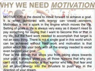 MOTIVATION is the desire to move forward to achieve a goal.
It is when combined with energy can create wonders.
Motivation is like a spark in the engine which moves the life.
Setting of goals in life is always very easy as it doesn’t need to
pay something for saying that I want to become this or that in
my life, but the hard work needed to accomplish that target is
not an easy thing. There is not a single goal in this world which
can be achieved without hard work and motivation is that
potion which fills your body with all the energy needed to excel
even beyond your goal.
Fear is the demon that stops you from taking steps towards
your goal, it always gives you all those reasons that why you
can’t do it, but motivation is that warrior who kills that fear and
put all your energy into the thrusters to push you in the
 