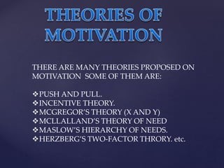 THERE ARE MANY THEORIES PROPOSED ON
MOTIVATION SOME OF THEM ARE:
PUSH AND PULL.
INCENTIVE THEORY.
MCGREGOR’S THEORY (X AND Y)
MCLLALLAND’S THEORY OF NEED
MASLOW’S HIERARCHY OF NEEDS.
HERZBERG’S TWO-FACTOR THRORY. etc.
 
