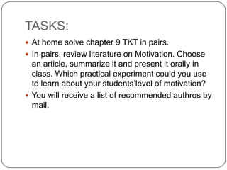 TASKS:
 At home solve chapter 9 TKT in pairs.
 In pairs, review literature on Motivation. Choose
an article, summarize it and present it orally in
class. Which practical experiment could you use
to learn about your students’level of motivation?
 You will receive a list of recommended authros by
mail.
 