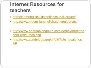 Internet Resources for
teachers
 http://learnenglishkids.britishcouncil.org/en/
 http://www.macmillanenglish.com/resources/
 http://www.pearsonlongman.com/ae/heythere/tea
cher-resources.asp
 http://www.cambridge.org/ar/elt/?site_locale=es_
AR
 