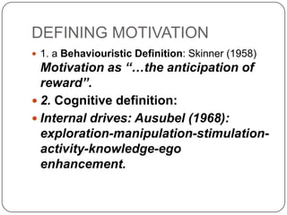 DEFINING MOTIVATION
 1. a Behaviouristic Definition: Skinner (1958)
Motivation as “…the anticipation of
reward”.
 2. Cognitive definition:
 Internal drives: Ausubel (1968):
exploration-manipulation-stimulation-
activity-knowledge-ego
enhancement.
 