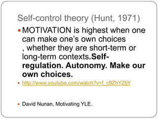 Self-control theory (Hunt, 1971)
MOTIVATION is highest when one
can make one’s own choices
, whether they are short-term or
long-term contexts.Self-
regulation. Autonomy. Make our
own choices.
 http://www.youtube.com/watch?v=f_c9ZhYZtjY
 David Nunan, Motivating YLE.
 