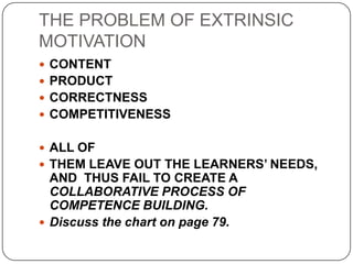 THE PROBLEM OF EXTRINSIC
MOTIVATION
 CONTENT
 PRODUCT
 CORRECTNESS
 COMPETITIVENESS
 ALL OF
 THEM LEAVE OUT THE LEARNERS’ NEEDS,
AND THUS FAIL TO CREATE A
COLLABORATIVE PROCESS OF
COMPETENCE BUILDING.
 Discuss the chart on page 79.
 