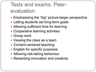Tests and exams. Peer-
evaluation
 Emphasizing the “big” picture-larger perspective
 Letting students set long-term goals
 Allowing sufficient time for learning
 Cooperative learning activities
 Group work
 Viewing the class as a team
 Content-centered teaching
 English for specific purposes
 Allowing risk-taking behaviour
 Rewarding innovation and creativity
 