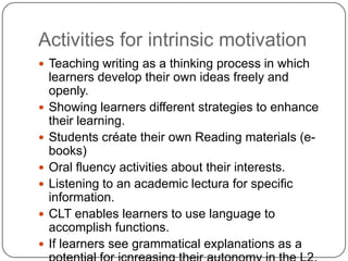 Activities for intrinsic motivation
 Teaching writing as a thinking process in which
learners develop their own ideas freely and
openly.
 Showing learners different strategies to enhance
their learning.
 Students créate their own Reading materials (e-
books)
 Oral fluency activities about their interests.
 Listening to an academic lectura for specific
information.
 CLT enables learners to use language to
accomplish functions.
 If learners see grammatical explanations as a
 
