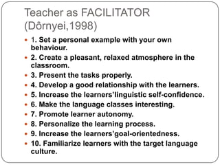 Teacher as FACILITATOR
(Dôrnyei,1998)
 1. Set a personal example with your own
behaviour.
 2. Create a pleasant, relaxed atmosphere in the
classroom.
 3. Present the tasks properly.
 4. Develop a good relationship with the learners.
 5. Increase the learners’linguistic self-confidence.
 6. Make the language classes interesting.
 7. Promote learner autonomy.
 8. Personalize the learning process.
 9. Increase the learners’goal-orientedness.
 10. Familiarize learners with the target language
culture.
 
