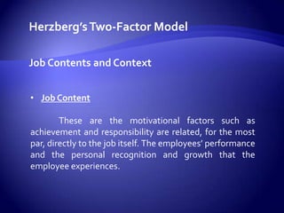 Herzberg’s Two-Factor Modelon the basis of research with engineers and accountants, Frederick Herzberg in the 1950’s  developed the Two Factor Model for MotivationHerzberg’s Two-Factor ModelMaintenance & Motivational FactorsMaintenance or Hygiene FactorsTheir presence generally brings employees only to a neutral state. The factors are not strongly motivating.