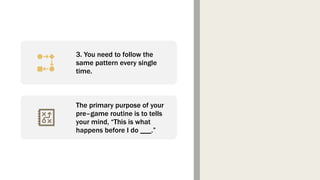 3. You need to follow the
same pattern every single
time.
The primary purpose of your
pre–game routine is to tells
your mind, “This is what
happens before I do ___.”
 