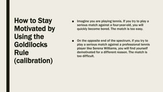 How to Stay
Motivated by
Using the
Goldilocks
Rule
(calibration)
■ Imagine you are playing tennis. If you try to play a
serious match against a four-year-old, you will
quickly become bored. The match is too easy.
■ On the opposite end of the spectrum, if you try to
play a serious match against a professional tennis
player like Serena Williams, you will find yourself
demotivated for a different reason. The match is
too difficult.
 
