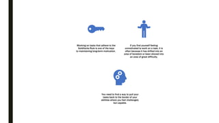 Working on tasks that adhere to the
Goldilocks Rule is one of the keys
to maintaining long-term motivation.
If you find yourself feeling
unmotivated to work on a task, it is
often because it has drifted into an
area of boredom or been shoved into
an area of great difficulty.
You need to find a way to pull your
tasks back to the border of your
abilities where you feel challenged,
but capable.
 