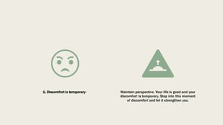 1. Discomfort is temporary- Maintain perspective. Your life is good and your
discomfort is temporary. Step into this moment
of discomfort and let it strengthen you.
 