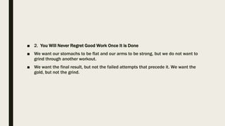 ■ 2. You Will Never Regret Good Work Once It is Done
■ We want our stomachs to be flat and our arms to be strong, but we do not want to
grind through another workout.
■ We want the final result, but not the failed attempts that precede it. We want the
gold, but not the grind.
 