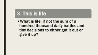 3. This is life
•What is life, if not the sum of a
hundred thousand daily battles and
tiny decisions to either gut it out or
give it up?
 