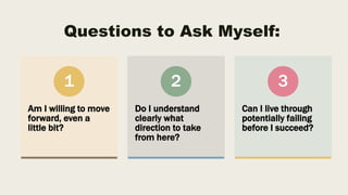 Questions to Ask Myself:
Am I willing to move
forward, even a
little bit?
1
Do I understand
clearly what
direction to take
from here?
2
Can I live through
potentially failing
before I succeed?
3
 