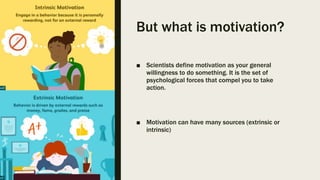But what is motivation?
■ Scientists define motivation as your general
willingness to do something. It is the set of
psychological forces that compel you to take
action.
■ Motivation can have many sources (extrinsic or
intrinsic)
 