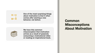 Common
Misconceptions
About Motivation
One of the most surprising things
about motivation is that it often
comes after starting a new
behavior, not before.
We have this common
misconception that motivation
arrives as a result of passively
consuming a motivational video
or reading an inspirational book.
 