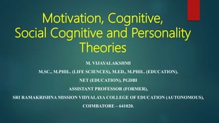 Motivation, Cognitive,
Social Cognitive and Personality
Theories
M. VIJAYALAKSHMI
M.SC., M.PHIL. (LIFE SCIENCES), M.ED., M.PHIL. (EDUCATION),
NET (EDUCATION), PGDBI
ASSISTANT PROFESSOR (FORMER),
SRI RAMAKRISHNA MISSION VIDYALAYA COLLEGE OF EDUCATION (AUTONOMOUS),
COIMBATORE – 641020.
 