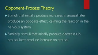 Opponent-Process Theory
 Stimuli that initially produce increases in arousal later
produce an opposite effect, calming the reaction in the
nervous system
 Similarly, stimuli that initially produce decreases in
arousal later produce increase on arousal.
 