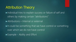Attribution Theory
Individual tries to explain success or failure of self and
others by making certain “attributions”
Attributions – Internal or external
It could be something that we have control or something
over which we do not have control
Example - Ability and Effort
 