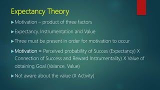 Expectancy Theory
Motivation – product of three factors
Expectancy, Instrumentation and Value
Three must be present in order for motivation to occur
Motivation = Perceived probability of Succes (Expectancy) X
Connection of Success and Reward Instrumentality) X Value of
obtaining Goal (Valance, Value)
Not aware about the value (X Activity)
 