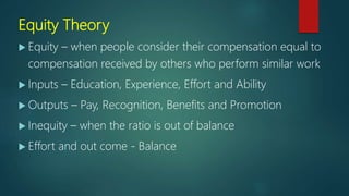 Equity Theory
 Equity – when people consider their compensation equal to
compensation received by others who perform similar work
 Inputs – Education, Experience, Effort and Ability
 Outputs – Pay, Recognition, Benefits and Promotion
 Inequity – when the ratio is out of balance
 Effort and out come - Balance
 