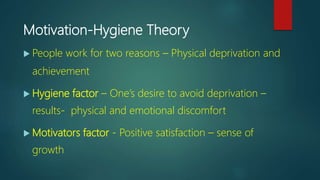 Motivation-Hygiene Theory
 People work for two reasons – Physical deprivation and
achievement
 Hygiene factor – One’s desire to avoid deprivation –
results- physical and emotional discomfort
 Motivators factor - Positive satisfaction – sense of
growth
 