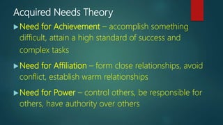 Acquired Needs Theory
Need for Achievement – accomplish something
difficult, attain a high standard of success and
complex tasks
Need for Affiliation – form close relationships, avoid
conflict, establish warm relationships
Need for Power – control others, be responsible for
others, have authority over others
 