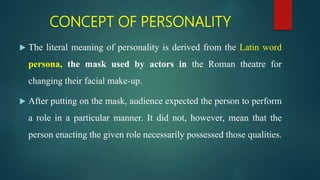 CONCEPT OF PERSONALITY
 The literal meaning of personality is derived from the Latin word
persona, the mask used by actors in the Roman theatre for
changing their facial make-up.
 After putting on the mask, audience expected the person to perform
a role in a particular manner. It did not, however, mean that the
person enacting the given role necessarily possessed those qualities.
 