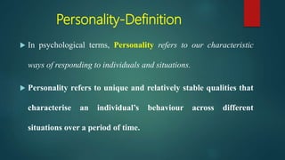 Personality-Definition
 In psychological terms, Personality refers to our characteristic
ways of responding to individuals and situations.
 Personality refers to unique and relatively stable qualities that
characterise an individual’s behaviour across different
situations over a period of time.
 