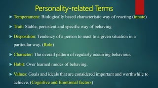 Personality-related Terms
 Temperament: Biologically based characteristic way of reacting (innate)
 Trait: Stable, persistent and specific way of behaving
 Disposition: Tendency of a person to react to a given situation in a
particular way. (Role)
 Character: The overall pattern of regularly occurring behaviour.
 Habit: Over learned modes of behaving.
 Values: Goals and ideals that are considered important and worthwhile to
achieve. (Cognitive and Emotional factors)
 