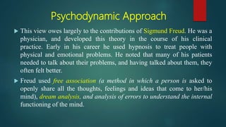 Psychodynamic Approach
 This view owes largely to the contributions of Sigmund Freud. He was a
physician, and developed this theory in the course of his clinical
practice. Early in his career he used hypnosis to treat people with
physical and emotional problems. He noted that many of his patients
needed to talk about their problems, and having talked about them, they
often felt better.
 Freud used free association (a method in which a person is asked to
openly share all the thoughts, feelings and ideas that come to her/his
mind), dream analysis, and analysis of errors to understand the internal
functioning of the mind.
 
