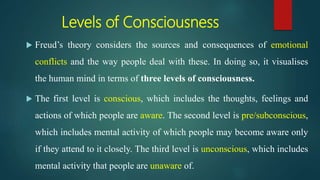 Levels of Consciousness
 Freud’s theory considers the sources and consequences of emotional
conflicts and the way people deal with these. In doing so, it visualises
the human mind in terms of three levels of consciousness.
 The first level is conscious, which includes the thoughts, feelings and
actions of which people are aware. The second level is pre/subconscious,
which includes mental activity of which people may become aware only
if they attend to it closely. The third level is unconscious, which includes
mental activity that people are unaware of.
 