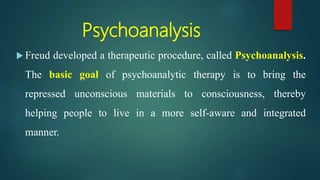 Psychoanalysis
 Freud developed a therapeutic procedure, called Psychoanalysis.
The basic goal of psychoanalytic therapy is to bring the
repressed unconscious materials to consciousness, thereby
helping people to live in a more self-aware and integrated
manner.
 