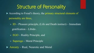 Structure of Personality
 According to Freud’s theory, the primary structural elements of
personality are three,
 ID – Pleasure principle, (Life and Death instinct) – Immediate
gratification – Libido .
 EGO – Reality Principle, and
 Superego – Moral Principle
 Anxiety – Real, Neurotic and Moral
 