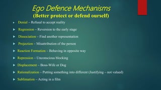 Ego Defence Mechanisms
(Better protect or defend ourself)
 Denial – Refusal to accept reality
 Regression – Reversion to the early stage
 Dissociation – Find another representation
 Projection – Misattribution of the person
 Reaction Formation – Behaving in opposite way
 Repression – Unconscious blocking
 Displacement – Boss-Wife or Dog
 Rationalization – Putting something into different (Justifying – not valued)
 Sublimation – Acting in a film
 