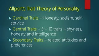 Allport’s Trait Theory of Personality
 Cardinal Traits – Honesty, sadism, self-
service
 Central Traits – 5 – 10 traits – shyness,
honesty and intelligence
 Secondary Traits – related attitudes and
preferences
 
