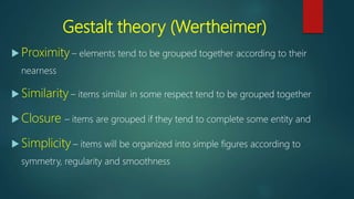 Gestalt theory (Wertheimer)
 Proximity – elements tend to be grouped together according to their
nearness
 Similarity – items similar in some respect tend to be grouped together
 Closure – items are grouped if they tend to complete some entity and
 Simplicity – items will be organized into simple figures according to
symmetry, regularity and smoothness
 