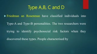Type A,B, C and D
 Friedman an Rosenman have classified individuals into
Type-A and Type-B personalities. The two researchers were
trying to identify psychosocial risk factors when they
discovered these types. People characterised by
 
