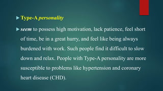  Type-A personality
 seem to possess high motivation, lack patience, feel short
of time, be in a great hurry, and feel like being always
burdened with work. Such people find it difficult to slow
down and relax. People with Type-A personality are more
susceptible to problems like hypertension and coronary
heart disease (CHD).
 